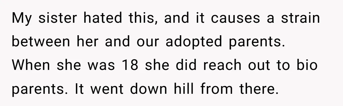 My sister hated this, and it causes a strain between her and our adopted parents. When she was 18 she did reach out to bio parents. It went down hill...