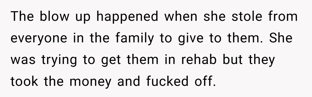 The blow up happened when she stole from everyone in the family to give to them. She was trying to get them in rehab but they took the money and...