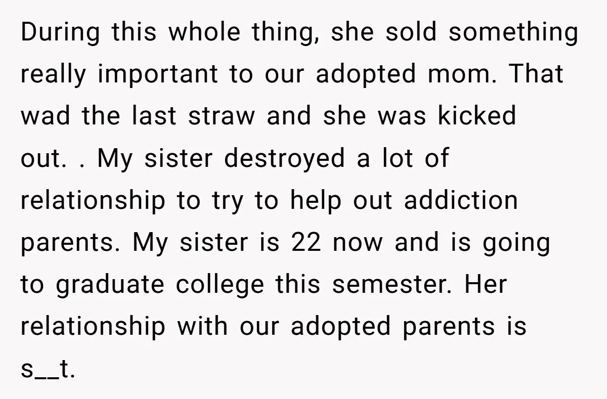 During this whole thing, she sold something really important to our adopted mom. That wad the last straw and she was kicked out. . My sister destroyed a lot of...