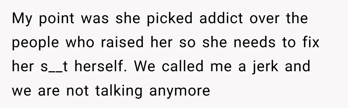 My point was she picked addict over the people who raised her so she needs to fix her s__t herself. We called me a jerk and we are not talking...