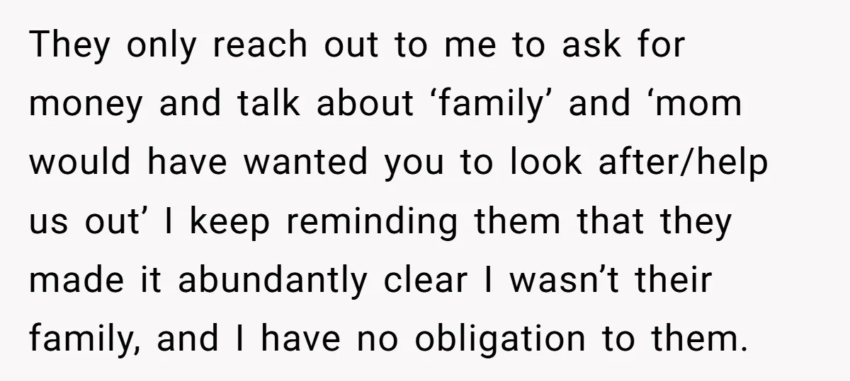 They only reach out to me to ask for money and talk about ‘family’ and ‘mom would have wanted you to look after/help us out’ I keep reminding them that...