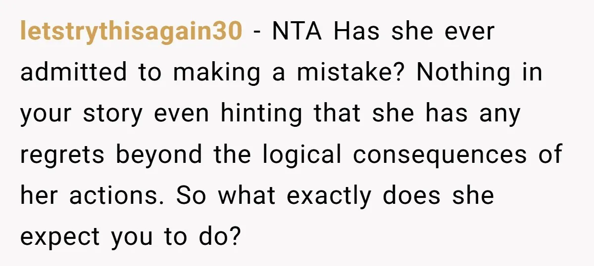 letstrythisagain30 − NTA Has she ever admitted to making a mistake? Nothing in your story even hinting that she has any regrets beyond the logical consequences of her actions. So...