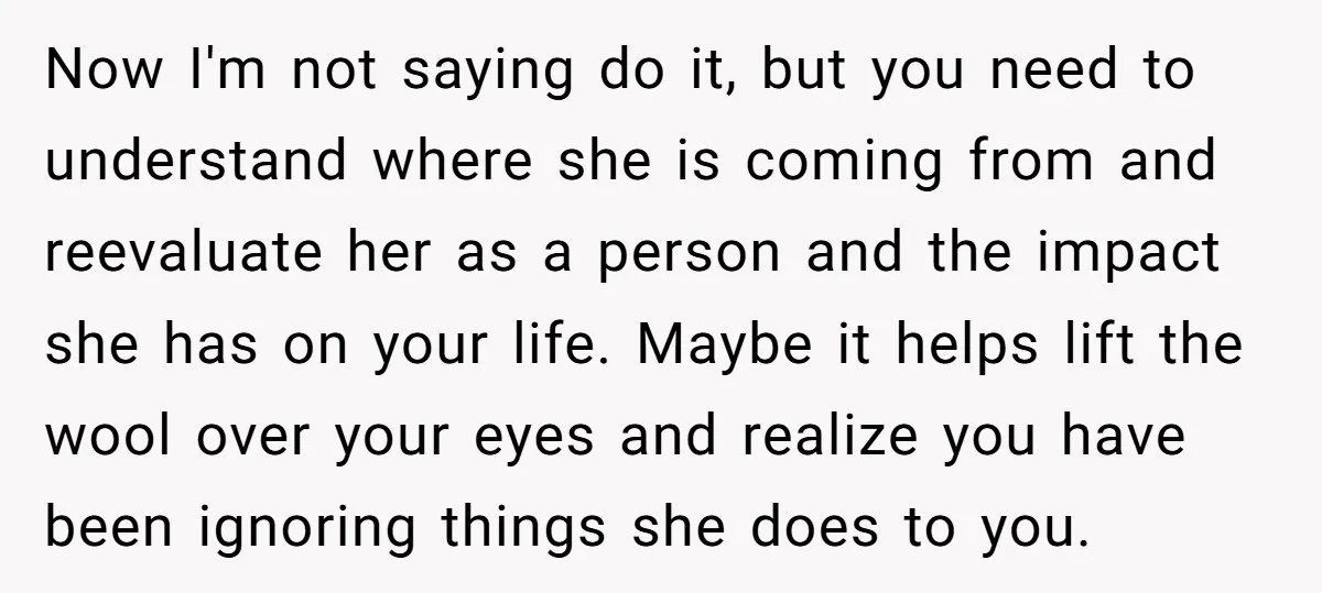 Now I'm not saying do it, but you need to understand where she is coming from and reevaluate her as a person and the impact she has on your life....