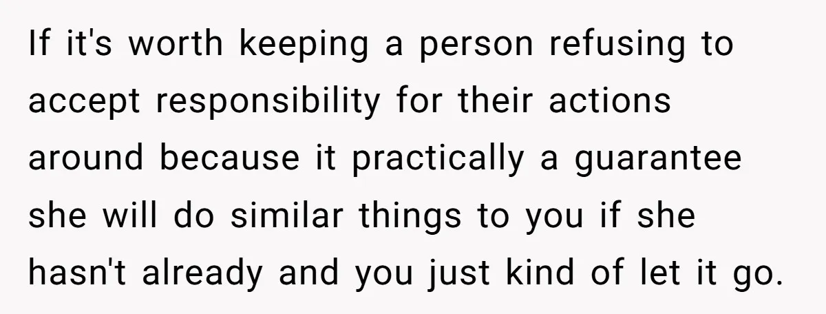 If it's worth keeping a person refusing to accept responsibility for their actions around because it practically a guarantee she will do similar things to you if she hasn't already...