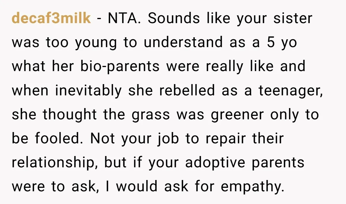 decaf3milk − NTA. Sounds like your sister was too young to understand as a 5 yo what her bio-parents were really like and when inevitably she rebelled as a teenager,...
