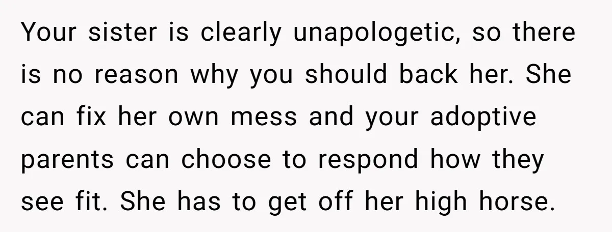 Your sister is clearly unapologetic, so there is no reason why you should back her. She can fix her own mess and your adoptive parents can choose to respond how...