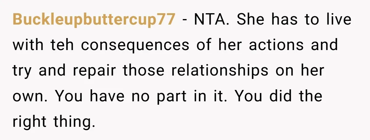 Buckleupbuttercup77 − NTA. She has to live with teh consequences of her actions and try and repair those relationships on her own. You have no part in it. You did...