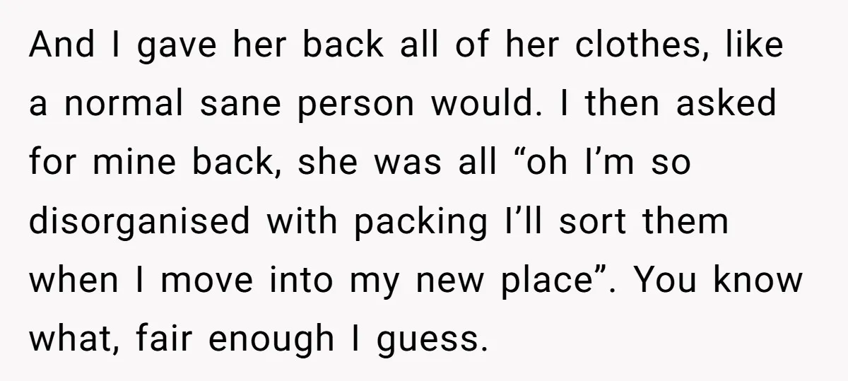 And I gave her back all of her clothes, like a normal sane person would. I then asked for mine back, she was all “oh I’m so disorganised with packing...