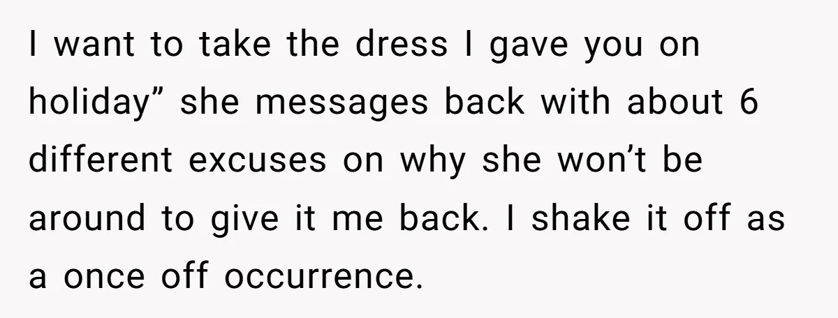 I want to take the dress I gave you on holiday” she messages back with about 6 different excuses on why she won’t be around to give it me back....