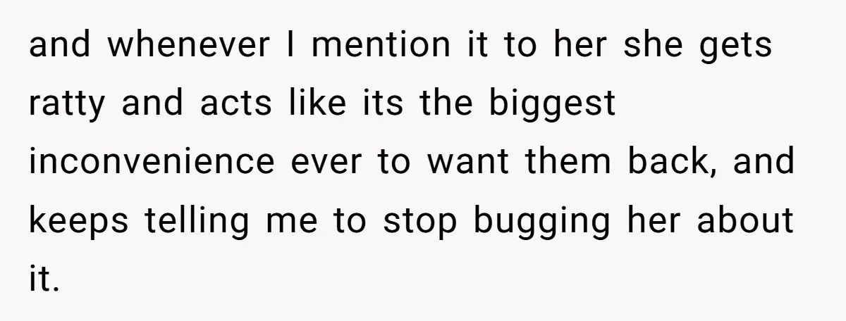 and whenever I mention it to her she gets ratty and acts like its the biggest inconvenience ever to want them back, and keeps telling me to stop bugging her...
