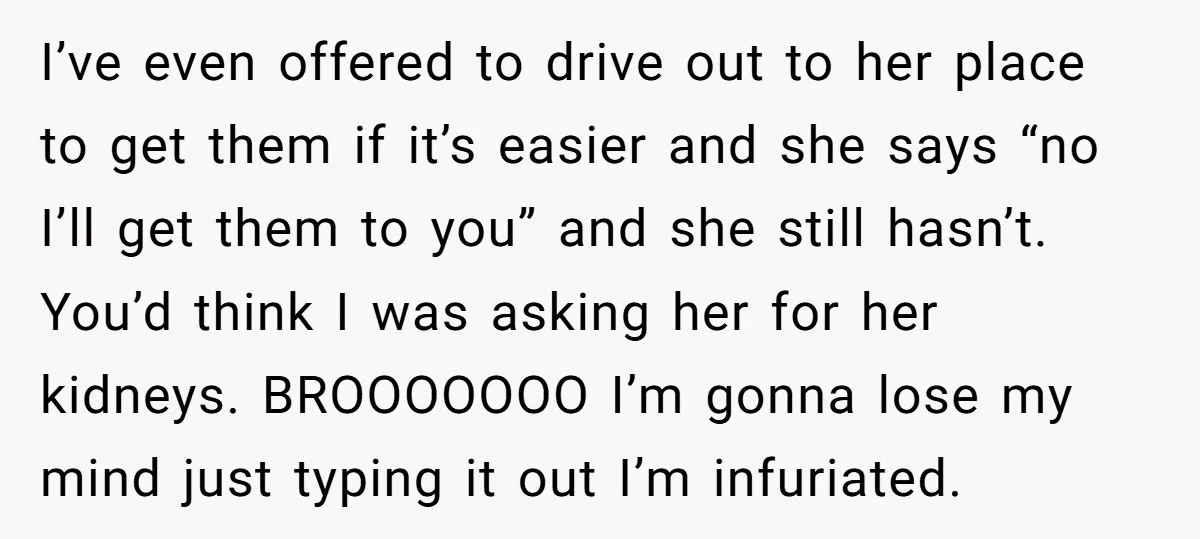 I’ve even offered to drive out to her place to get them if it’s easier and she says “no I’ll get them to you” and she still hasn’t. You’d think...