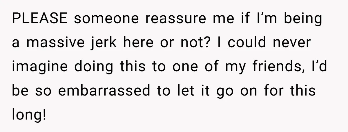PLEASE someone reassure me if I’m being a massive jerk here or not? I could never imagine doing this to one of my friends, I’d be so embarrassed to let...