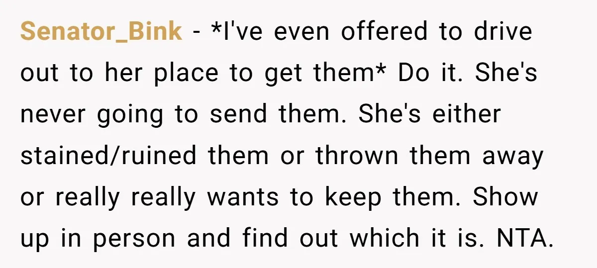 Senator_Bink − *I've even offered to drive out to her place to get them* Do it. She's never going to send them. She's either stained/ruined them or thrown them away...