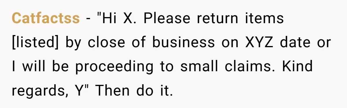 Catfactss − "Hi X. Please return items [listed] by close of business on XYZ date or I will be proceeding to small claims. Kind regards, Y" Then do it.