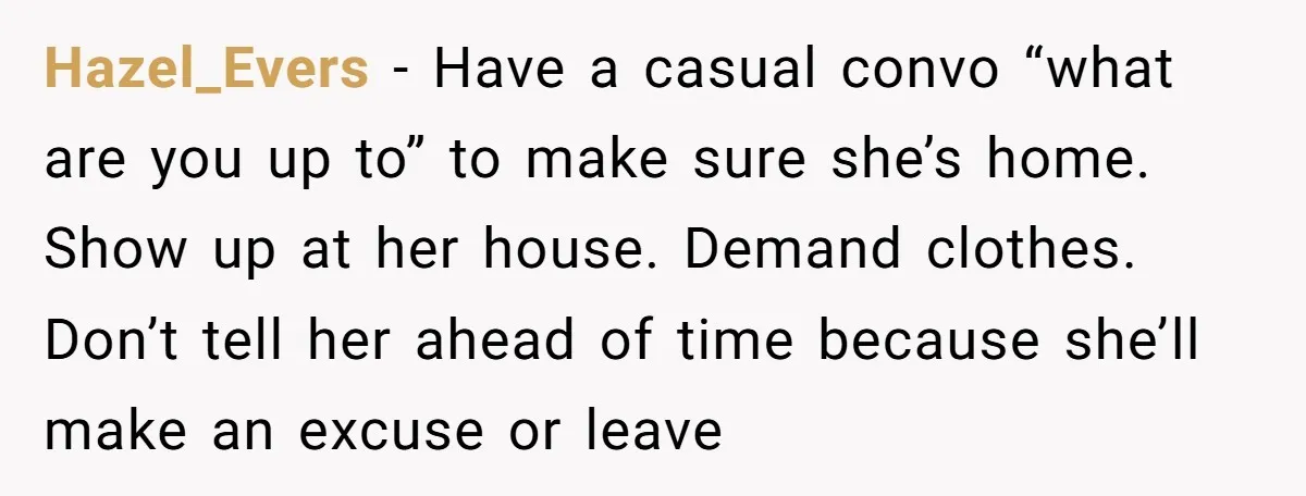 Hazel_Evers − Have a casual convo “what are you up to” to make sure she’s home. Show up at her house. Demand clothes. Don’t tell her ahead of time because...