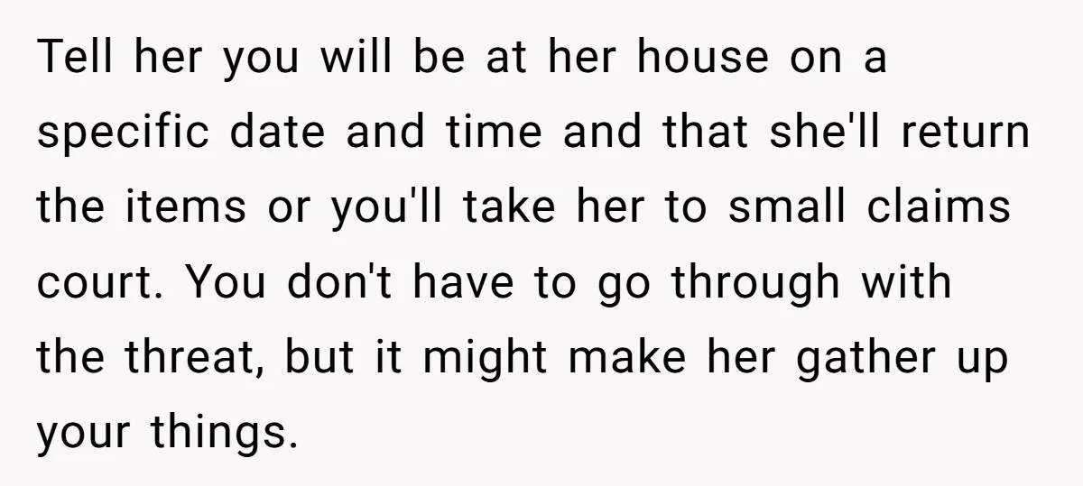 Tell her you will be at her house on a specific date and time and that she'll return the items or you'll take her to small claims court. You don't...