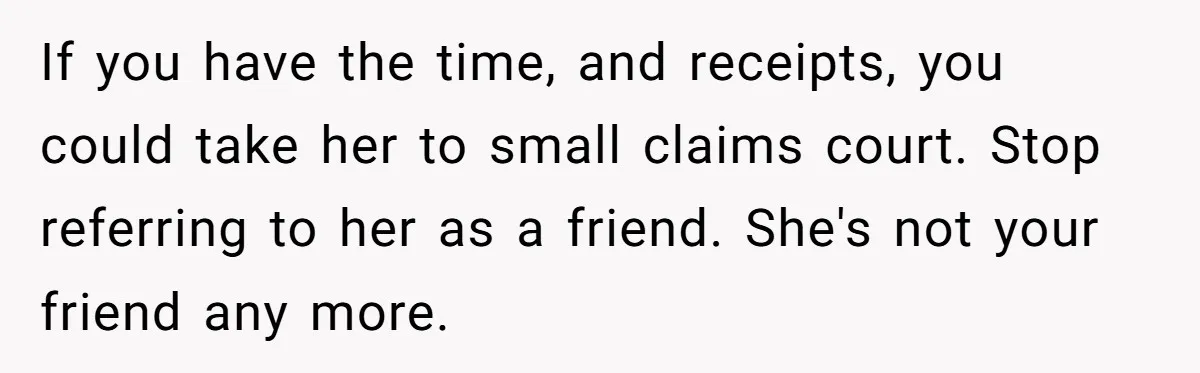 If you have the time, and receipts, you could take her to small claims court. Stop referring to her as a friend. She's not your friend any more.