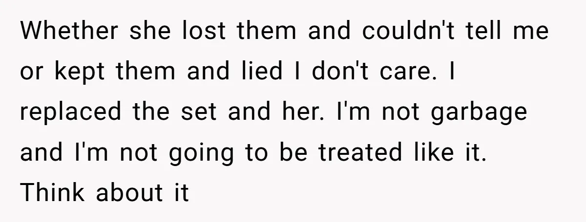 Whether she lost them and couldn't tell me or kept them and lied I don't care. I replaced the set and her. I'm not garbage and I'm not going to...