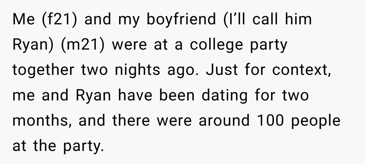 Me (f21) and my boyfriend (I’ll call him Ryan) (m21) were at a college party together two nights ago. Just for context, me and Ryan have been dating for two...