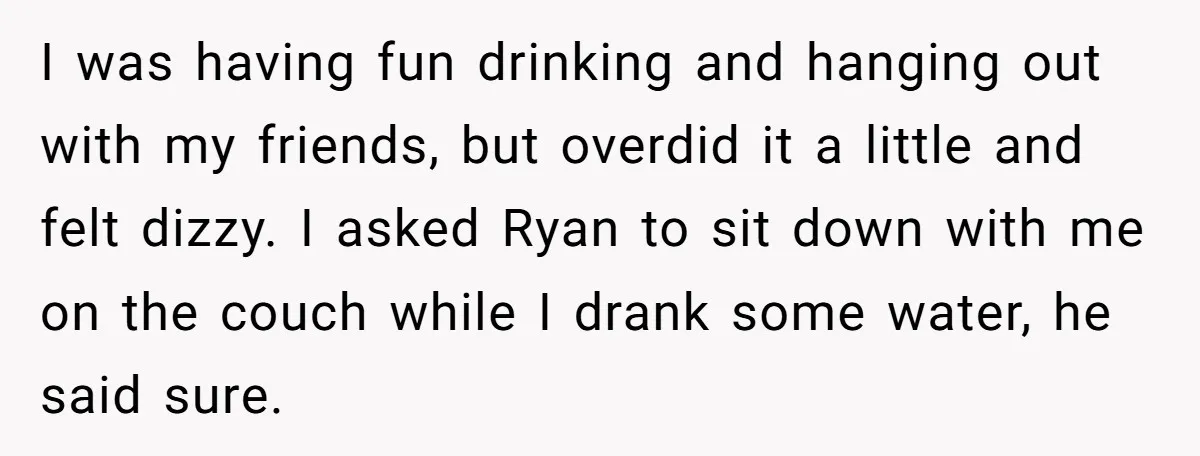 I was having fun drinking and hanging out with my friends, but overdid it a little and felt dizzy. I asked Ryan to sit down with me on the couch...