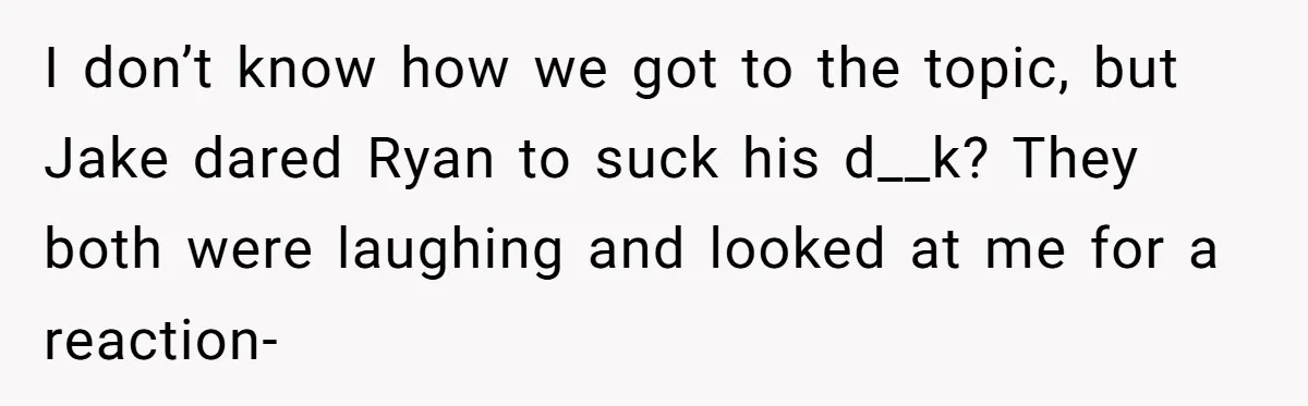 I don’t know how we got to the topic, but Jake dared Ryan to suck his d__k? They both were laughing and looked at me for a reaction-