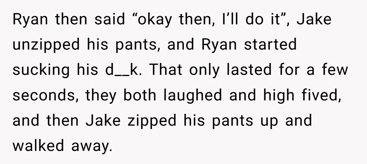 Ryan then said “okay then, I’ll do it”, Jake unzipped his pants, and Ryan started sucking his d__k. That only lasted for a few seconds, they both laughed and high...