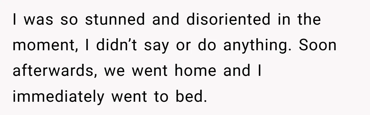 I was so stunned and disoriented in the moment, I didn’t say or do anything. Soon afterwards, we went home and I immediately went to bed.