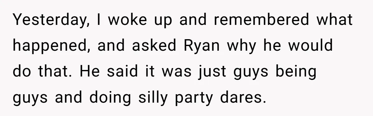 Yesterday, I woke up and remembered what happened, and asked Ryan why he would do that. He said it was just guys being guys and doing silly party dares.