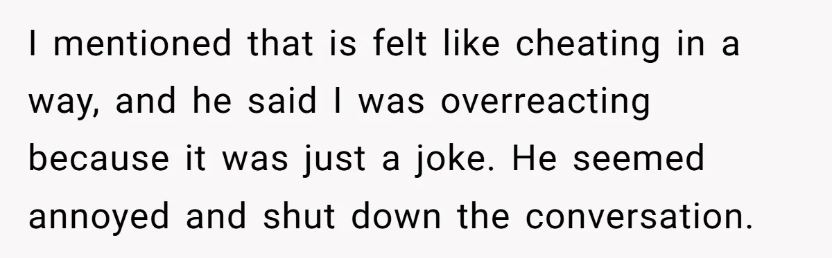 I mentioned that is felt like cheating in a way, and he said I was overreacting because it was just a joke. He seemed annoyed and shut down the conversation.