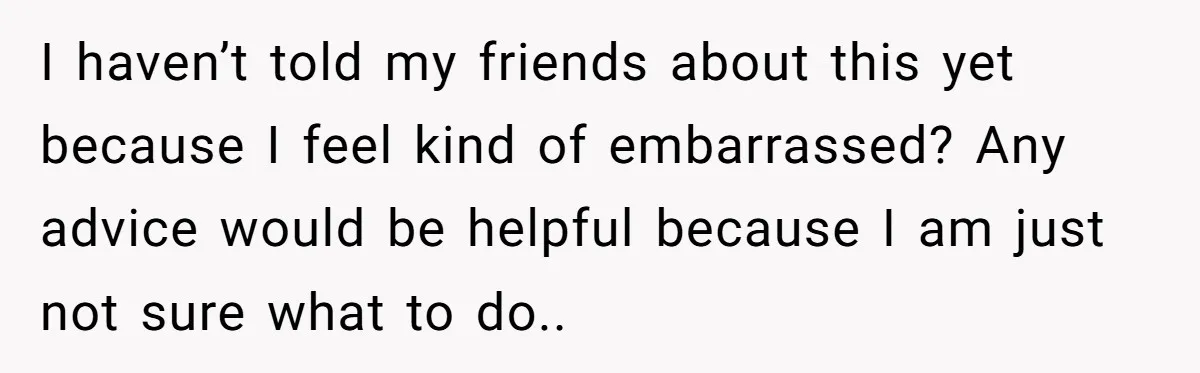 I haven’t told my friends about this yet because I feel kind of embarrassed? Any advice would be helpful because I am just not sure what to do..