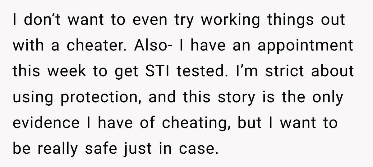I don’t want to even try working things out with a cheater. Also- I have an appointment this week to get STI tested. I’m strict about using protection, and this...