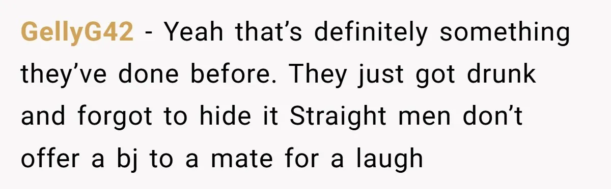 GellyG42 − Yeah that’s definitely something they’ve done before. They just got drunk and forgot to hide it Straight men don’t offer a bj to a mate for a laugh