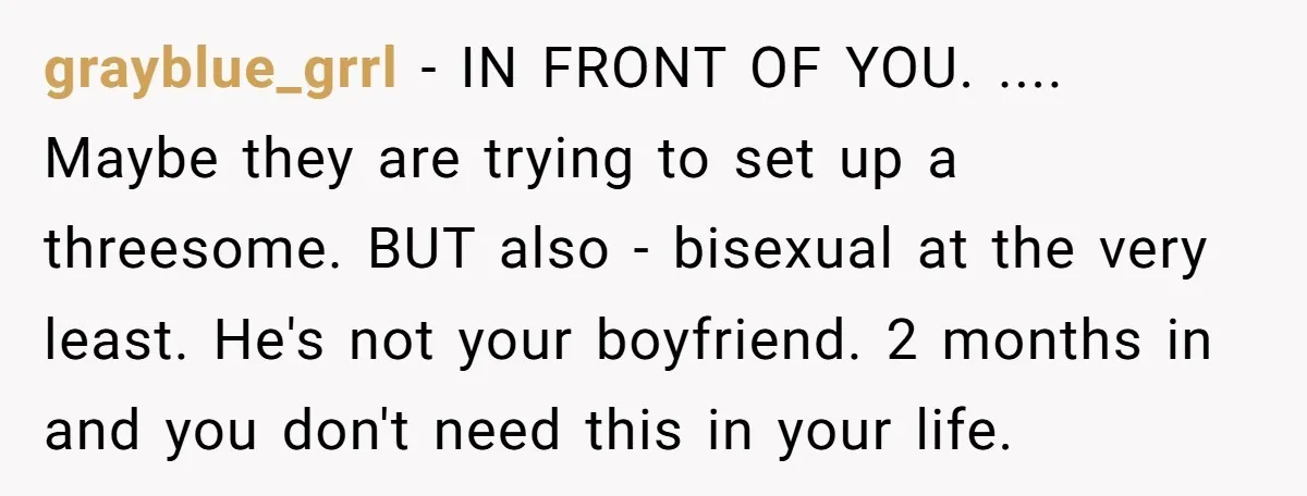 grayblue_grrl − IN FRONT OF YOU. .... Maybe they are trying to set up a threesome. BUT also - bisexual at the very least. He's not your boyfriend. 2 months...