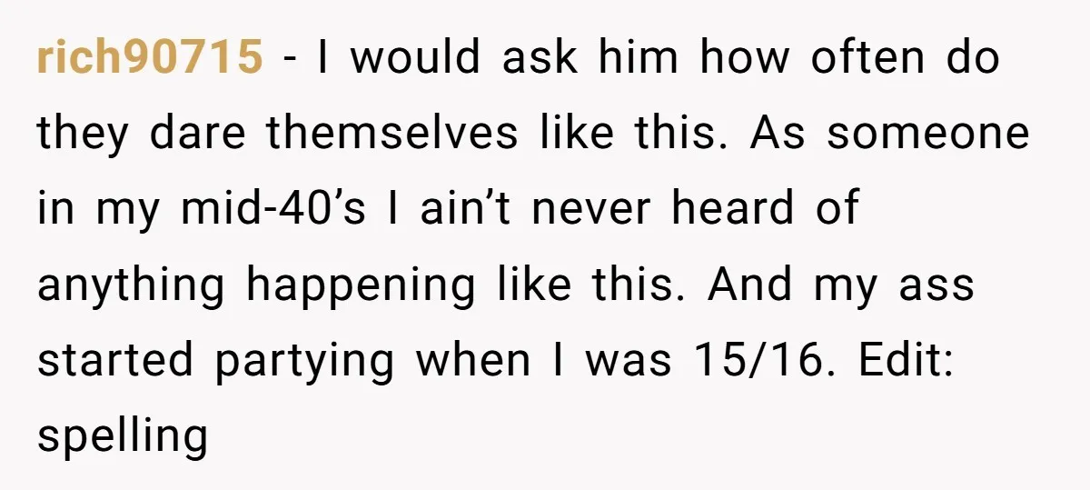 rich90715 − I would ask him how often do they dare themselves like this. As someone in my mid-40’s I ain’t never heard of anything happening like this. And my...