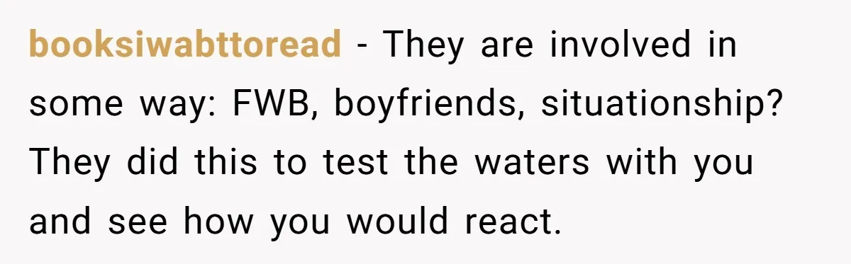 booksiwabttoread − They are involved in some way: FWB, boyfriends, situationship? They did this to test the waters with you and see how you would react.