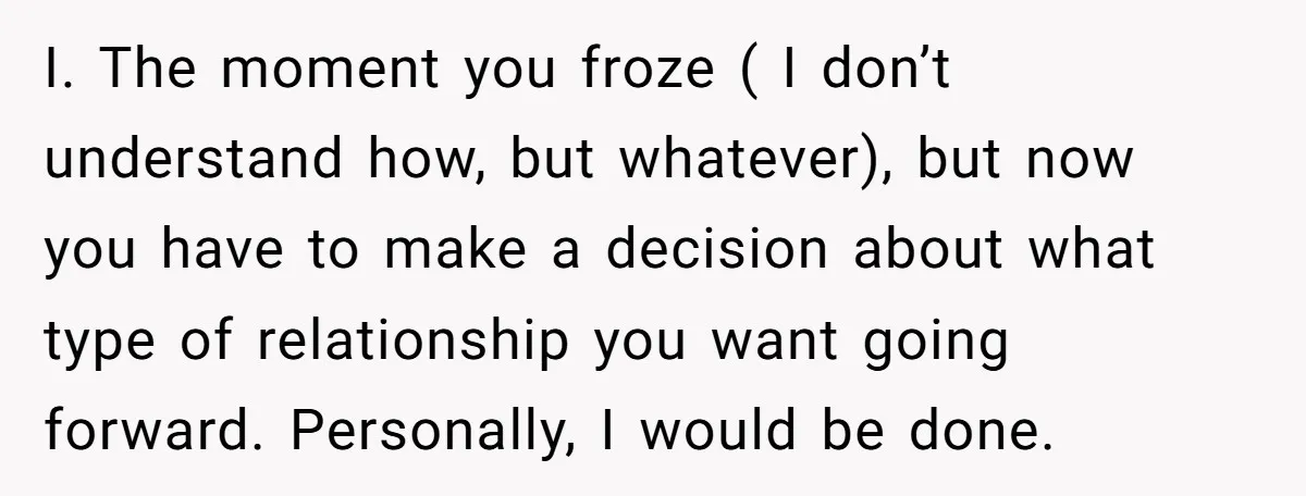 I. The moment you froze ( I don’t understand how, but whatever), but now you have to make a decision about what type of relationship you want going forward. Personally,...