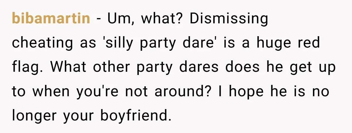 bibamartin − Um, what? Dismissing cheating as 'silly party dare' is a huge red flag. What other party dares does he get up to when you're not around? I hope...