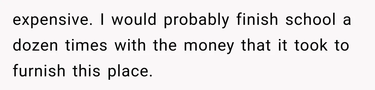 expensive. I would probably finish school a dozen times with the money that it took to furnish this place.