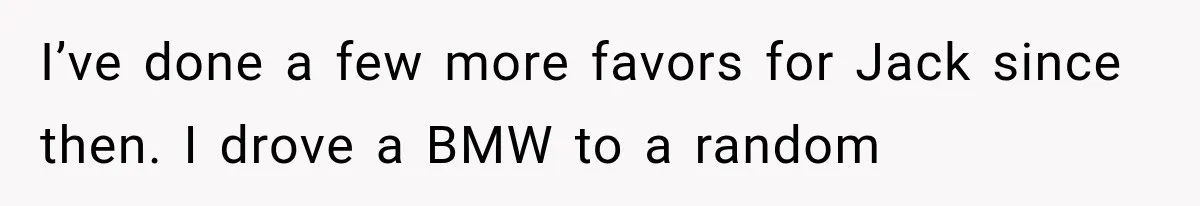 I’ve done a few more favors for Jack since then. I drove a BMW to a random