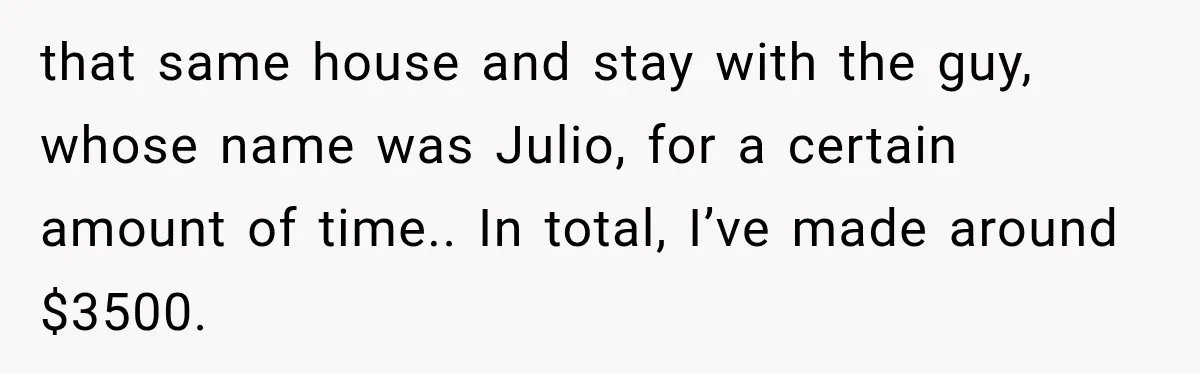 that same house and stay with the guy, whose name was Julio, for a certain amount of time.. In total, I’ve made around $3500.