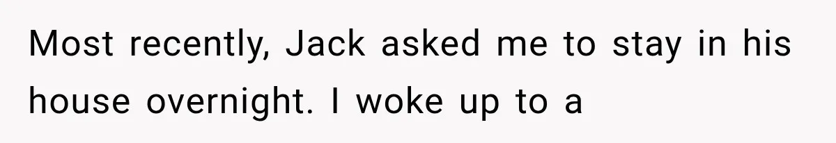 Most recently, Jack asked me to stay in his house overnight. I woke up to a