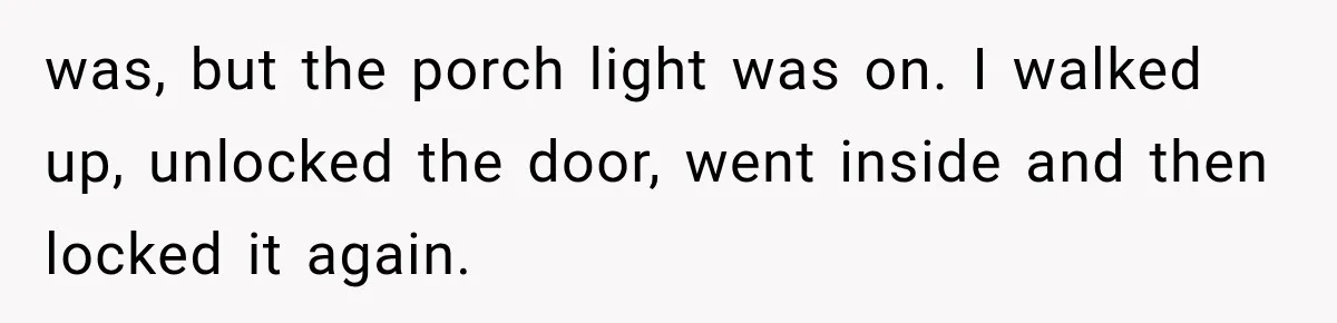 was, but the porch light was on. I walked up, unlocked the door, went inside and then locked it again.