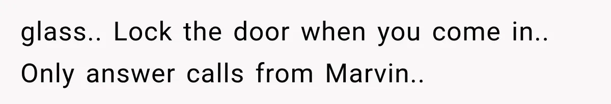 glass.. Lock the door when you come in.. Only answer calls from Marvin..