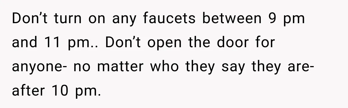 Don’t turn on any faucets between 9 pm and 11 pm.. Don’t open the door for anyone- no matter who they say they are- after 10 pm.
