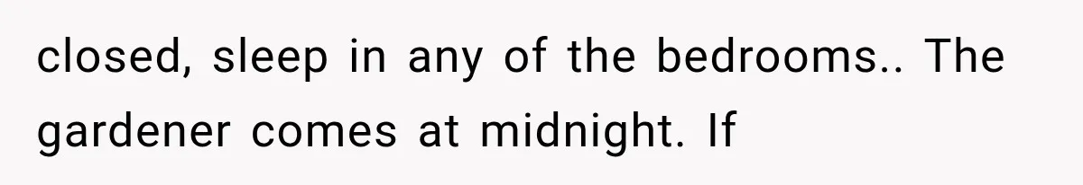 closed, sleep in any of the bedrooms.. The gardener comes at midnight. If