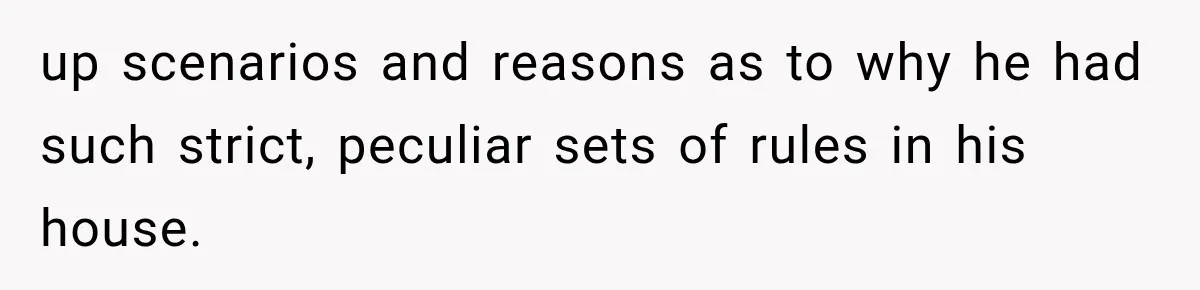 up scenarios and reasons as to why he had such strict, peculiar sets of rules in his house.