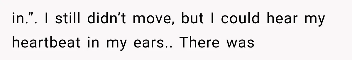 in.”. I still didn’t move, but I could hear my heartbeat in my ears.. There was