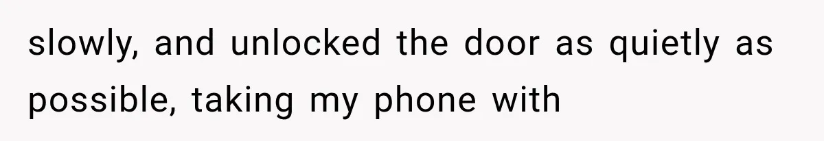 slowly, and unlocked the door as quietly as possible, taking my phone with
