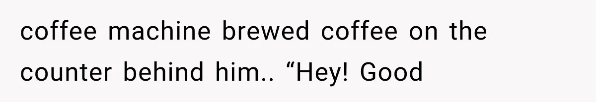 coffee machine brewed coffee on the counter behind him.. “Hey! Good