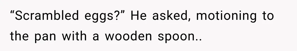 “Scrambled eggs?” He asked, motioning to the pan with a wooden spoon..